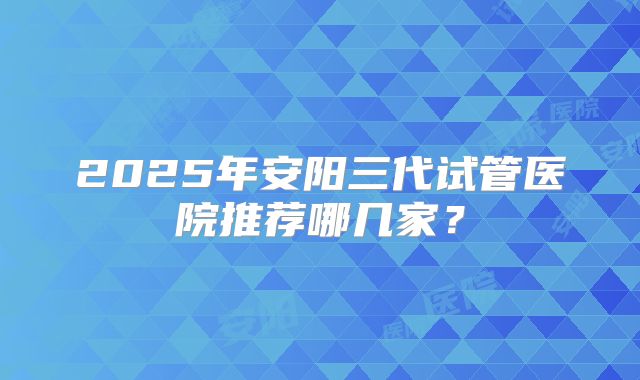 2025年安阳三代试管医院推荐哪几家？