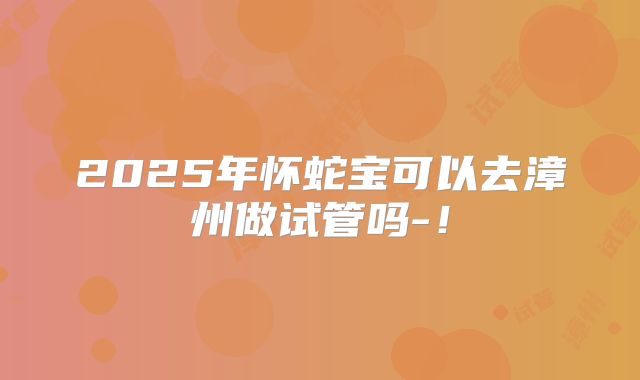 2025年怀蛇宝可以去漳州做试管吗-!