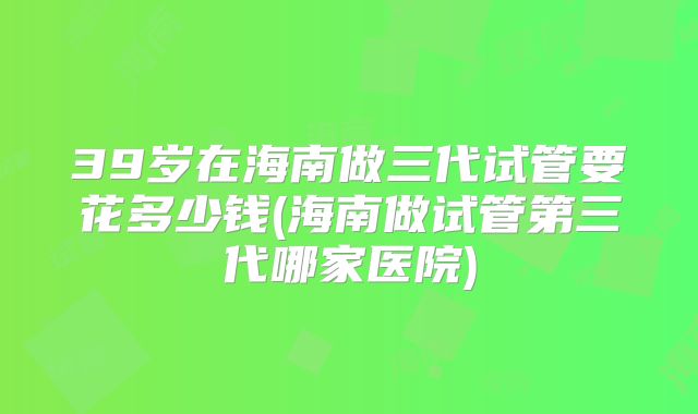 39岁在海南做三代试管要花多少钱(海南做试管第三代哪家医院)