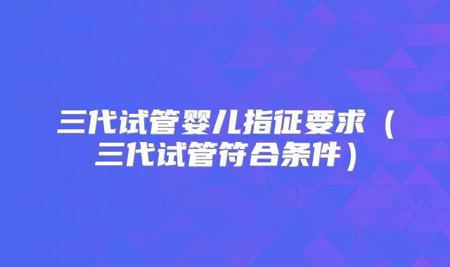 三代试管婴儿指征要求（三代试管符合条件）