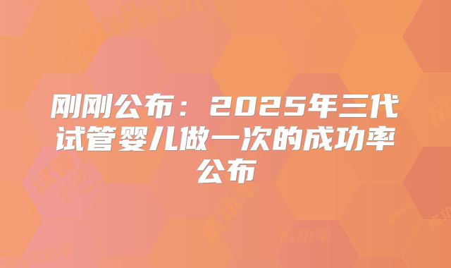 刚刚公布:2025年三代试管婴儿做一次的成功率公布