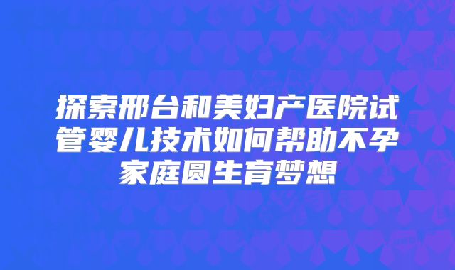探索邢台和美妇产医院试管婴儿技术如何帮助不孕家庭圆生育梦想