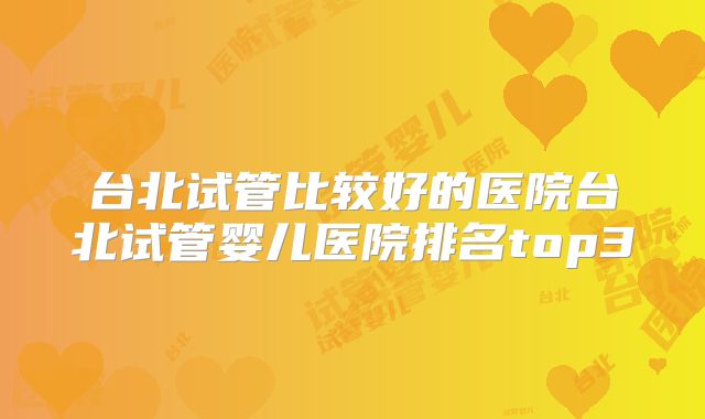 台北试管比较好的医院台北试管婴儿医院排名top3