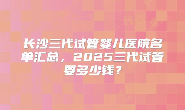 长沙三代试管婴儿医院名单汇总，2025三代试管要多少钱？