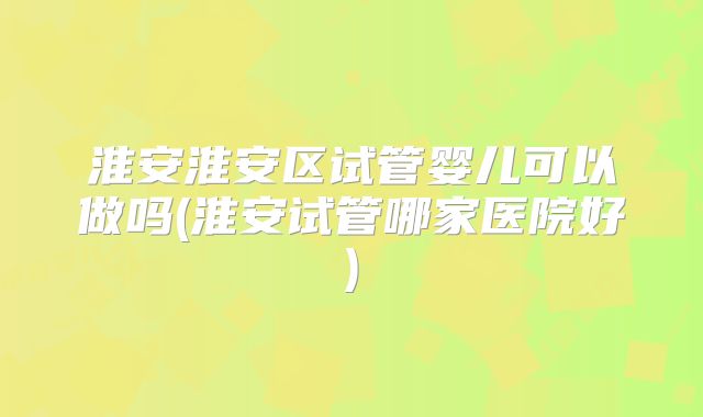 淮安淮安区试管婴儿可以做吗(淮安试管哪家医院好)