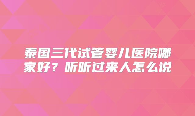 泰国三代试管婴儿医院哪家好？听听过来人怎么说