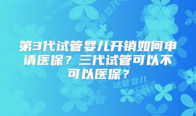 第3代试管婴儿开销如何申请医保?三代试管可以不可以医保?