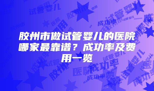 胶州市做试管婴儿的医院哪家最靠谱?成功率及费用一览