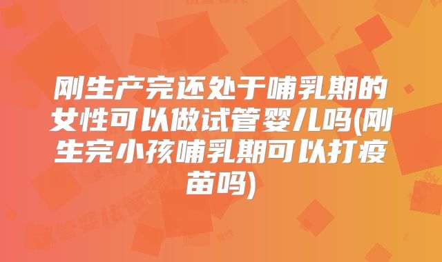 刚生产完还处于哺乳期的女性可以做试管婴儿吗(刚生完小孩哺乳期可以打疫苗吗)