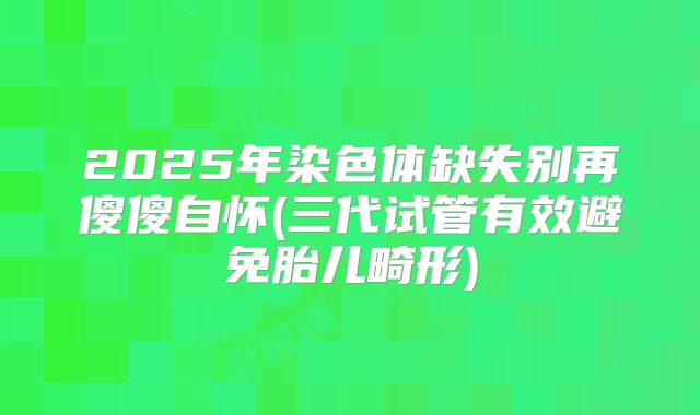 2025年染色体缺失别再傻傻自怀(三代试管有效避免胎儿畸形)