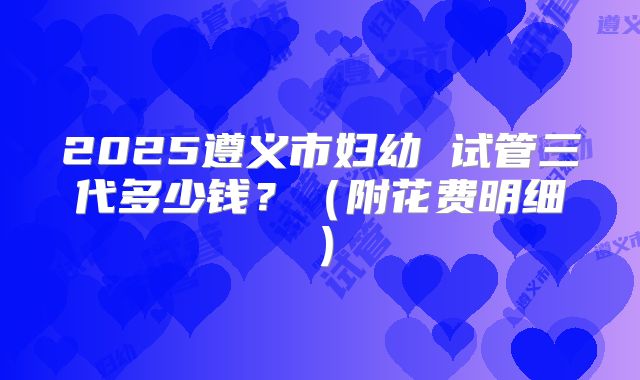 2025遵义市妇幼 试管三代多少钱?(附花费明细)
