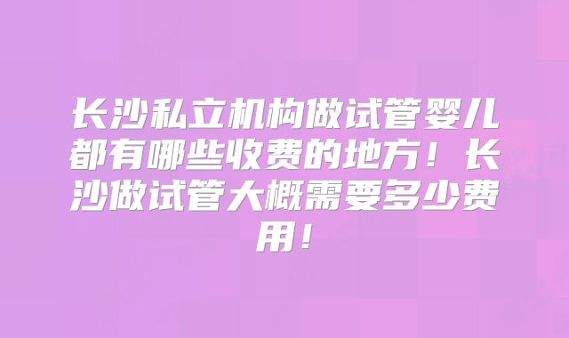 长沙私立机构做试管婴儿都有哪些收费的地方！长沙做试管大概需要多少费用！