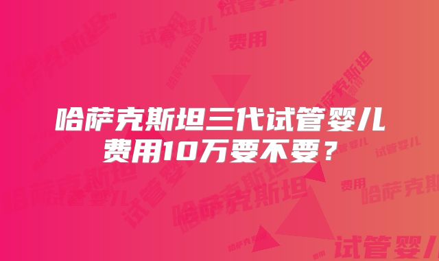 哈萨克斯坦三代试管婴儿费用10万要不要？
