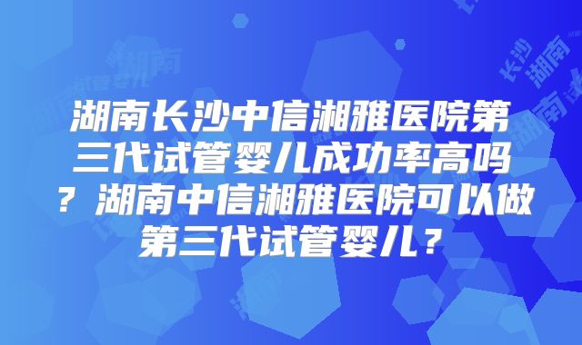 湖南长沙中信湘雅医院第三代试管婴儿成功率高吗？湖南中信湘雅医院可以做第三代试管婴儿？