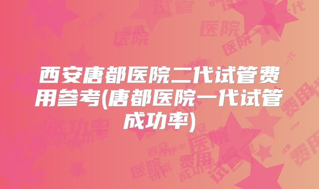 西安唐都医院二代试管费用参考(唐都医院一代试管成功率)