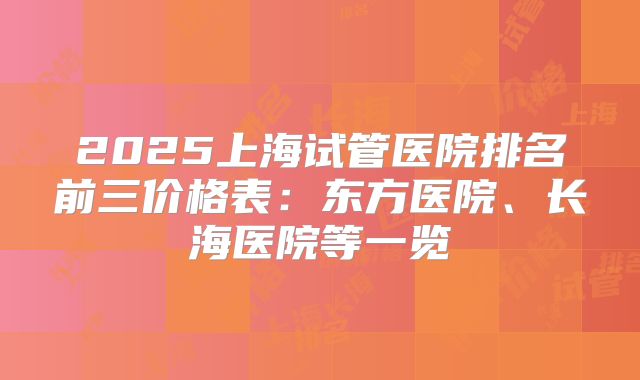 2025上海试管医院排名前三价格表：东方医院、长海医院等一览
