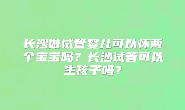 长沙做试管婴儿可以怀两个宝宝吗？长沙试管可以生孩子吗？