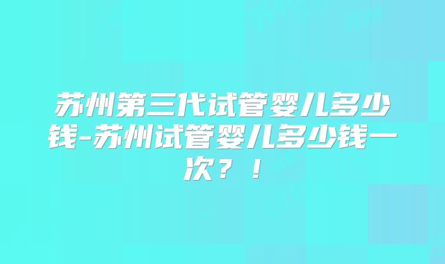 苏州第三代试管婴儿多少钱-苏州试管婴儿多少钱一次？！