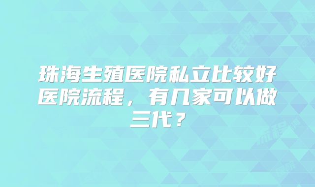 珠海生殖医院私立比较好医院流程，有几家可以做三代？
