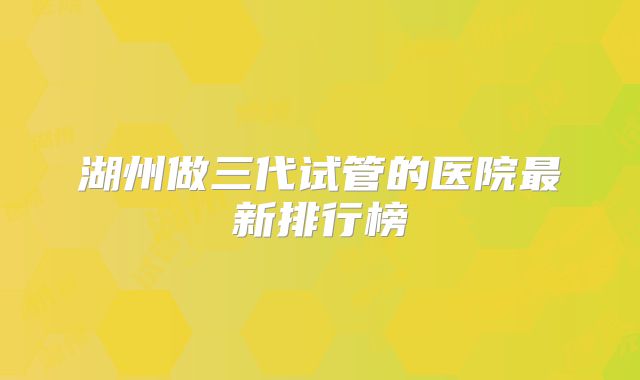 湖州做三代试管的医院最新排行榜