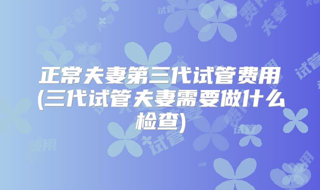 正常夫妻第三代试管费用(三代试管夫妻需要做什么检查)