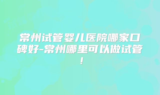 常州试管婴儿医院哪家口碑好-常州哪里可以做试管！
