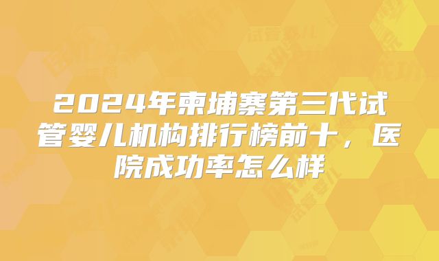 2024年柬埔寨第三代试管婴儿机构排行榜前十,医院成功率怎么样