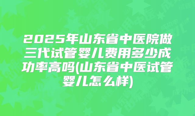 2025年山东省中医院做三代试管婴儿费用多少成功率高吗(山东省中医试管婴儿怎么样)