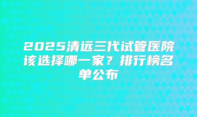 2025清远三代试管医院该选择哪一家？排行榜名单公布