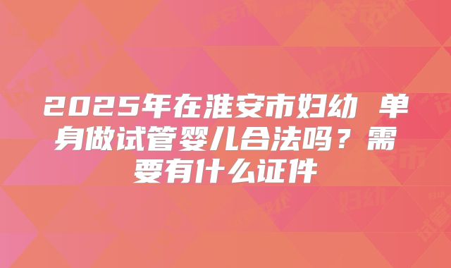 2025年在淮安市妇幼 单身做试管婴儿合法吗?需要有什么证件