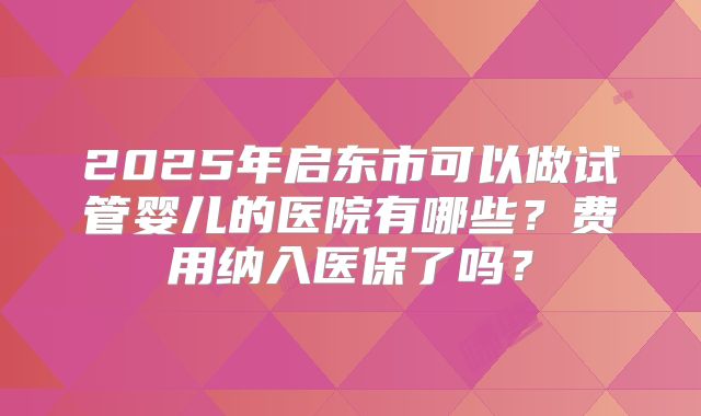 2025年启东市可以做试管婴儿的医院有哪些？费用纳入医保了吗？