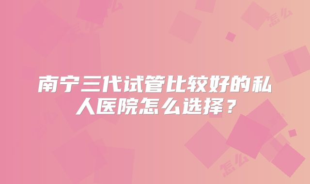 南宁三代试管比较好的私人医院怎么选择？