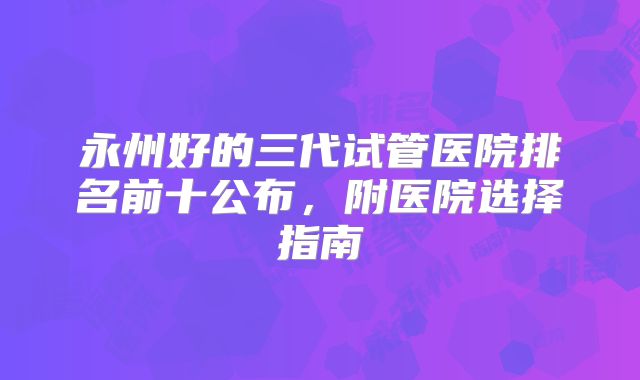 永州好的三代试管医院排名前十公布，附医院选择指南