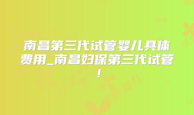 南昌第三代试管婴儿具体费用_南昌妇保第三代试管！
