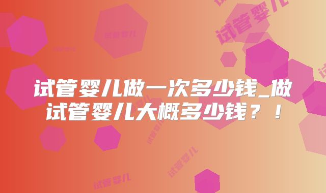 试管婴儿做一次多少钱_做试管婴儿大概多少钱？！