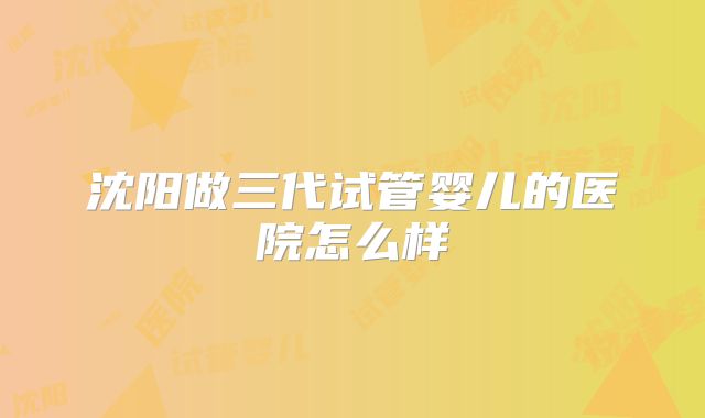 沈阳做三代试管婴儿的医院怎么样