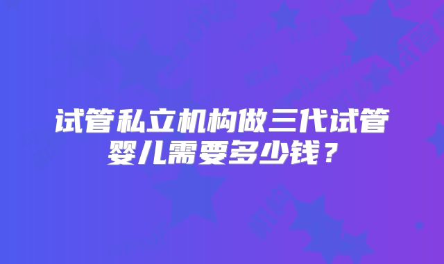试管私立机构做三代试管婴儿需要多少钱？