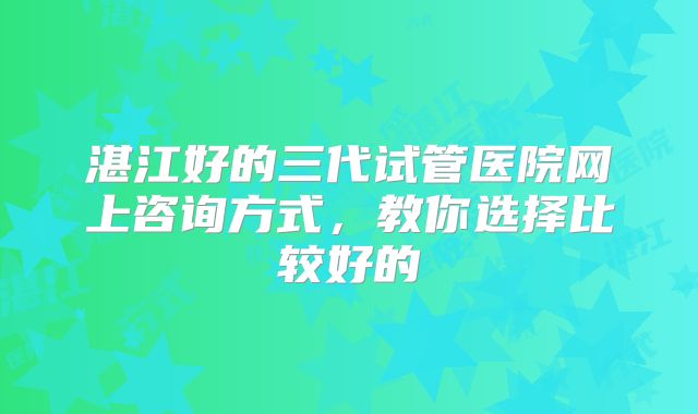 湛江好的三代试管医院网上咨询方式，教你选择比较好的