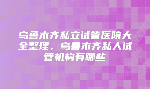 乌鲁木齐私立试管医院大全整理，乌鲁木齐私人试管机构有哪些
