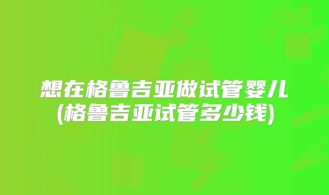 想在格鲁吉亚做试管婴儿(格鲁吉亚试管多少钱)