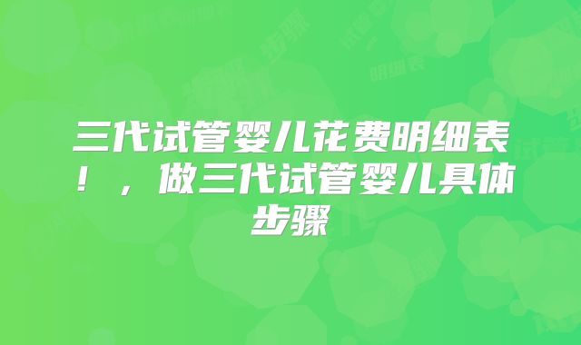三代试管婴儿花费明细表！，做三代试管婴儿具体步骤