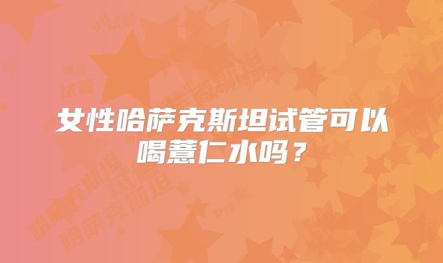 女性哈萨克斯坦试管可以喝薏仁水吗？