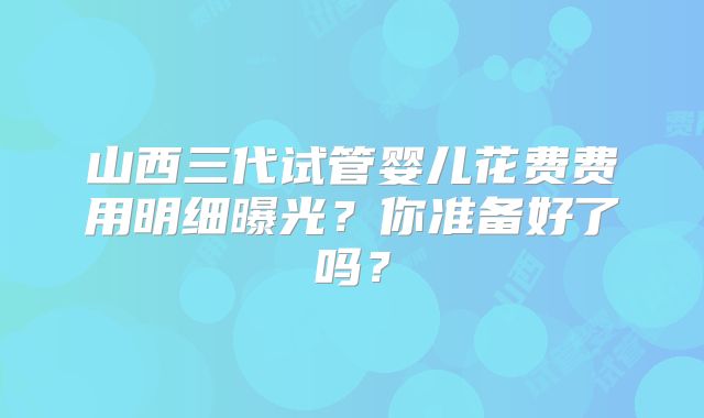 山西三代试管婴儿花费费用明细曝光?你准备好了吗?