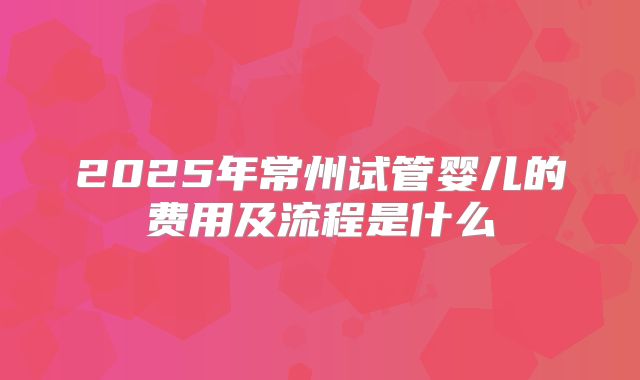 2025年常州试管婴儿的费用及流程是什么
