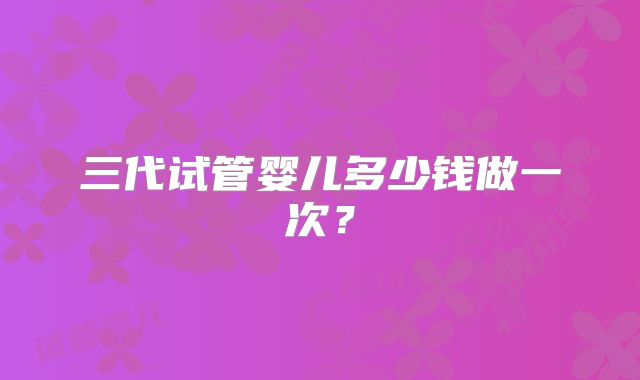 三代试管婴儿多少钱做一次？