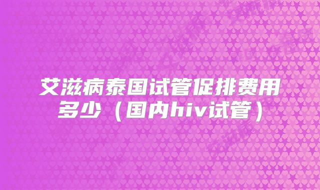 艾滋病泰国试管促排费用多少（国内hiv试管）