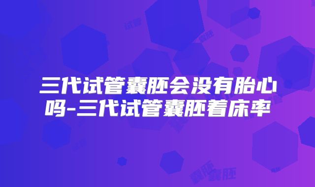 三代试管囊胚会没有胎心吗-三代试管囊胚着床率