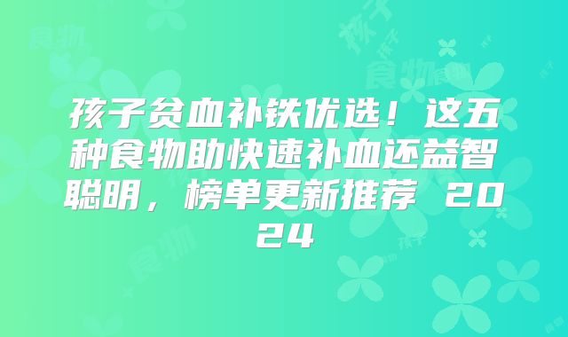 孩子贫血补铁优选!这五种食物助快速补血还益智聪明,榜单更新推荐 2024