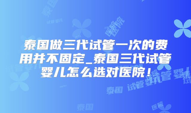 泰国做三代试管一次的费用并不固定_泰国三代试管婴儿怎么选对医院！