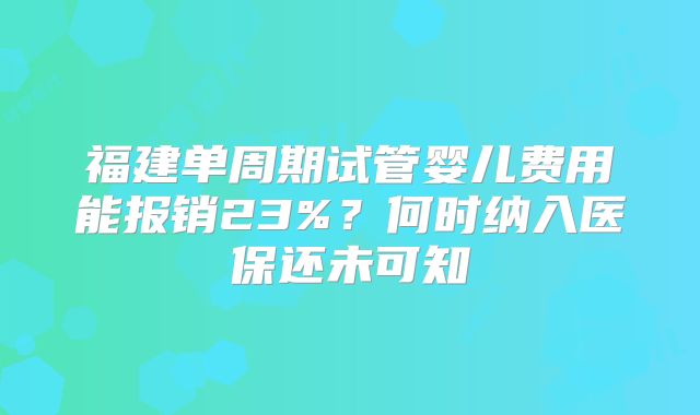 福建单周期试管婴儿费用能报销23%？何时纳入医保还未可知